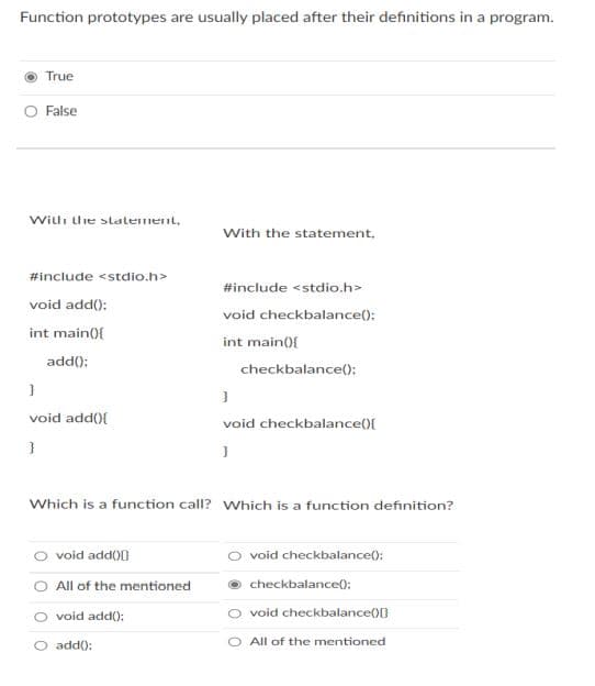 Function prototypes are usually placed after their definitions in a program.
True
O False
Willi lie statenent,
With the statement,
#include <stdio.h>
#include <stdio.h>
void add();
void checkbalance():
int main(){
int main({
add();
checkbalance();
void add(){
void checkbalance(){
}
Which is a function call? Which is a function definition?
O void add))
O void checkbalance():
All of the mentioned
checkbalance():
O void add():
void checkbalance()0
O add():
O All of the mentioned
