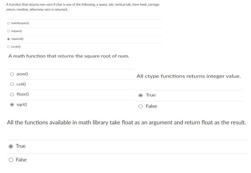 A function that returns non-zero if char is one of the following: a space, tab, vertical tab, form feed, carriage
return, newline; otherwise zero is returned.
iswhitespacel)
isspace)
isspecial)
O iscntril)
A math function that returns the square root of num.
pow()
All ctype functions returns integer value.
ceil)
floor()
True
sqrt)
False
All the functions available in math library take float as an argument and return float as the result.
True
O False
