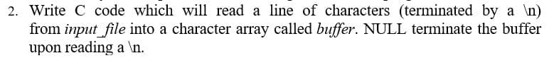 2. Write C code which will read a line of characters (terminated by a \n)
from input file into a character array called buffer. NULL terminate the buffer
upon reading a \n.
