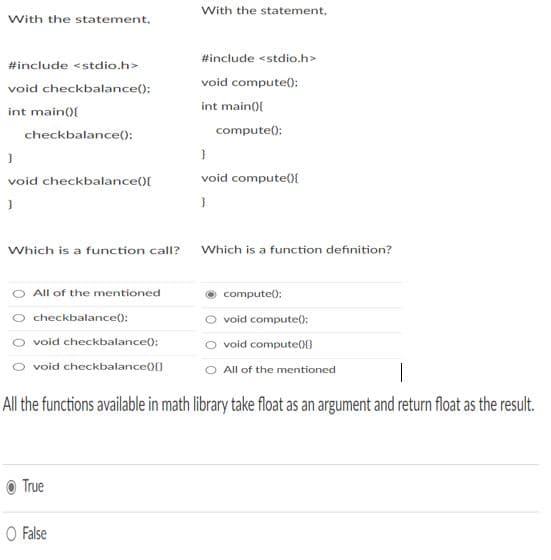 With the statement,
With the statement,
#include <stdio.h>
#include <stdio.h>
void compute();
void checkbalance():
int main(){
int main(0{
compute();
checkbalance():
void checkbalance(){
void compute()E
Which is a function call?
Which is a function definition?
All of the mentioned
compute():
checkbalance():
void compute():
void checkbalance();
void compute}
O void checkbalance){}
All of the mentioned
All the functions available in math library take float as an argument and return float as the result.
True
O False
