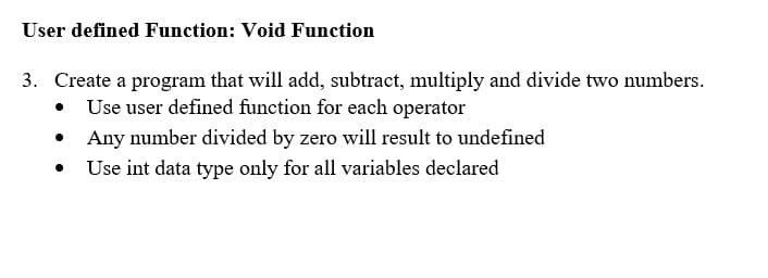 User defined Function: Void Function
3. Create a program that will add, subtract, multiply and divide two numbers.
• Use user defined function for each operator
• Any number divided by zero will result to undefined
• Use int data type only for all variables declared
