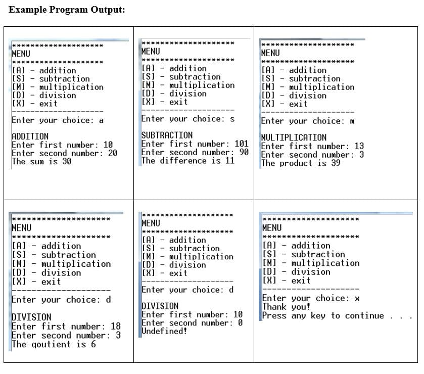 Example Program Output:
****
事事**事丼*
***
MENU
MENU
MENU
****
(A) - addition
IS] - subtraction
[M] - multiplication
[D] - division
[X] - exit
(A) - addition
IS] - subtraction
[M] - multiplication
ID] - division
[X] - exit
(A] - addition
IS] - subtraction
[M] - multiplication
[D] - division
[X] - exit
Enter your choice: a
Enter your choice: s
Enter your choice: m
ADDITION
Enter first number: 10
Enter second number: 20
The sum is 30
SUBTRACTION
Enter first number: 101
Enter second number: 90
The difference is 11
MULTIPLICATION
Enter first number: 13
Enter second number: 3
The product is 39
****
**
MENU
MENU
MENU
(A] - addition
IS] - subtraction
[M] - multiplication
[D] - division
[X] - exit
(A] - addition
[S] - subtraction
IM] - multiplication
[D] - division
[X] - exit
(A] - addition
[S] - subtraction
[M] - multiplication
[D] - division
[X] - exit
Enter your choice: d
Enter your choice: x
Thank you!
Press any key to continue.
Enter your choice: d
DIVISION
Enter first number: 18
Enter second number: 3
The qoutient is 6
DIVISION
Enter first number: 10
Enter second number: 0
Undefined!
