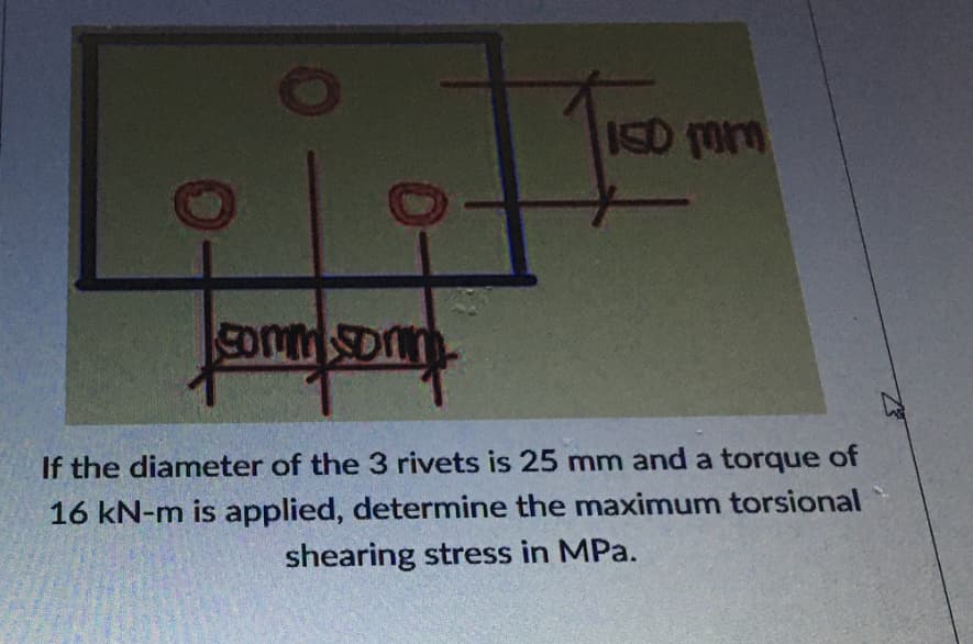 ISD om
commSonn
If the diameter of the 3 rivets is 25 mm and a torque of
16 kN-m is applied, determine the maximum torsional
shearing stress in MPa.
