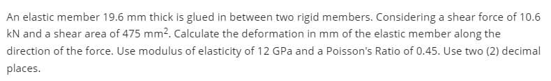 An elastic member 19.6 mm thick is glued in between two rigid members. Considering a shear force of 10.6
kN and a shear area of 475 mm2. Calculate the deformation in mm of the elastic member along the
direction of the force. Use modulus of elasticity of 12 GPa and a Poisson's Ratio of 0.45. Use two (2) decimal
places.
