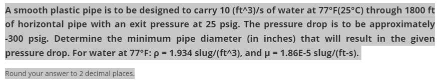 A smooth plastic pipe is to be designed to carry 10 (ft^3)/s of water at 77°F(25°C) through 1800 ft
of horizontal pipe with an exit pressure at 25 psig. The pressure drop is to be approximately
-300 psig. Determine the minimum pipe diameter (in inches) that will result in the given
pressure drop. For water at 77°F: p = 1.934 slug/(ft^3), and u = 1.86E-5 slug/(ft-s).
%3!
Round your answer to 2 decimal places.
