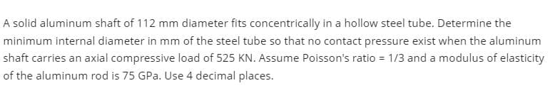 A solid aluminum shaft of 112 mm diameter fits concentrically in a hollow steel tube. Determine the
minimum internal diameter in mm of the steel tube so that no contact pressure exist when the aluminum
shaft carries an axial compressive load of 525 KN. Assume Poisson's ratio = 1/3 and a modulus of elasticity
of the aluminum rod is 75 GPa. Use 4 decimal places.
%3D
