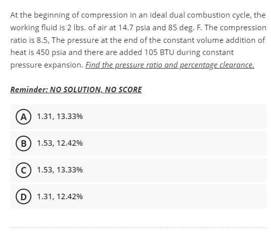 At the beginning of compression in an ideal dual combustion cycle, the
working fluid is 2 Ibs. of air at 14.7 psia and 85 deg. F. The compression
ratio is 8.5, The pressure at the end of the constant volume addition of
heat is 450 psia and there are added 105 BTU during constant
pressure expansion. Find the pressure ratio and percentage clearance.
Reminder: NO SOLUTION, NO SCORE
(A) 1.31, 13.33%
(B) 1.53, 12.42%
1.53, 13.33%
D 1.31, 12.42%
