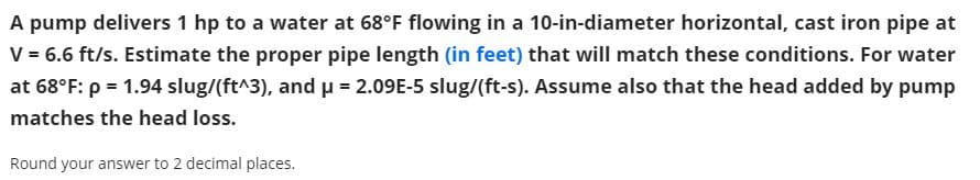 A pump delivers 1 hp to a water at 68°F flowing in a 10-in-diameter horizontal, cast iron pipe at
V = 6.6 ft/s. Estimate the proper pipe length (in feet) that will match these conditions. For water
at 68°F: p = 1.94 slug/(ft^3), and u = 2.09E-5 slug/(ft-s). Assume also that the head added by pump
matches the head loss.
Round your answer to 2 decimal places.
