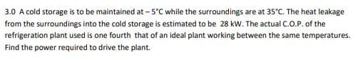 3.0 A cold storage is to be maintained at -5°C while the surroundings are at 35°C. The heat leakage
from the surroundings into the cold storage is estimated to be 28 kW. The actual C.O.P. of the
refrigeration plant used is one fourth that of an ideal plant working between the same temperatures.
Find the power required to drive the plant.
