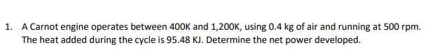 1. A Carnot engine operates between 400K and 1,200K, using 0.4 kg of air and running at 500 rpm.
The heat added during the cycle is 95.48 KJ. Determine the net power developed.
