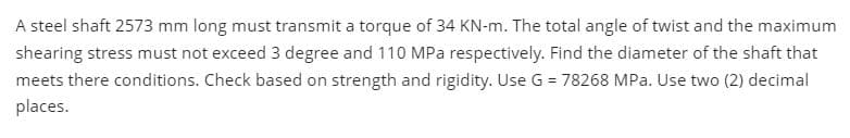 A steel shaft 2573 mm long must transmit a torque of 34 KN-m. The total angle of twist and the maximum
shearing stress must not exceed 3 degree and 110 MPa respectively. Find the diameter of the shaft that
meets there conditions. Check based on strength and rigidity. Use G = 78268 MPa. Use two (2) decimal
places.
