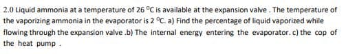 2.0 Liquid ammonia at a temperature of 26 °C is available at the expansion valve . The temperature of
the vaporizing ammonia in the evaporator is 2 °C. a) Find the percentage of liquid vaporized while
flowing through the expansion valve .b) The internal energy entering the evaporator. c) the cop of
the heat pump.
