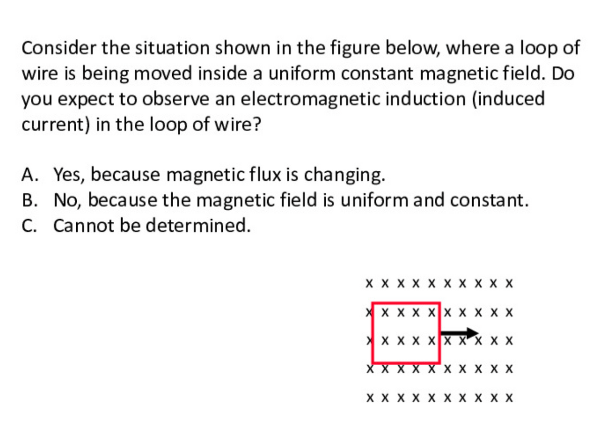 Consider the situation shown in the figure below, where a loop of
wire is being moved inside a uniform constant magnetic field. Do
you expect to observe an electromagnetic induction (induced
current) in the loop of wire?
A. Yes, because magnetic flux is changing.
B. No, because the magnetic field is uniform and constant.
C. Cannot be determined.
X X X X X X X X X X
X x X X XX x X X X
> x x X XX XX X X
XXXX XX X X
X X X X X X X X X X
