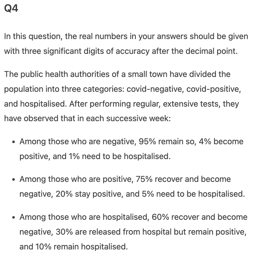 Q4
In this question, the real numbers in your answers should be given
with three significant digits of accuracy after the decimal point.
The public health authorities of a small town have divided the
population into three categories: covid-negative, covid-positive,
and hospitalised. After performing regular, extensive tests, they
have observed that in each successive week:
Among those who are negative, 95% remain so, 4% become
positive, and 1% need to be hospitalised.
Among those who are positive, 75% recover and become
negative, 20% stay positive, and 5% need to be hospitalised.
Among those who are hospitalised, 60% recover and become
negative, 30% are released from hospital but remain positive,
and 10% remain hospitalised.
