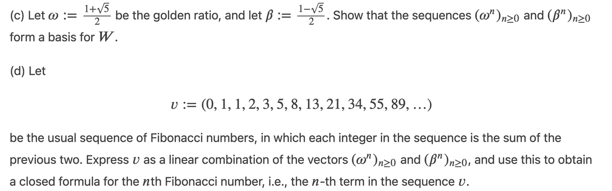 (c) Let o :=
1+v5
be the golden ratio, and let ß :=
1-V5
Ey. Show that the sequences (@")n20 and (ß")n20
form a basis for W.
(d) Let
v := (0, 1, 1, 2, 3, 5, 8, 13, 21, 34, 55, 89, ...)
be the usual sequence of Fibonacci numbers, in which each integer in the sequence is the sum of the
previous two. Express v as a linear combination of the vectors (@")n20 and (B")n>0, and use this to obtain
a closed formula for the nth Fibonacci number, i.e., the n-th term in the sequence v.
