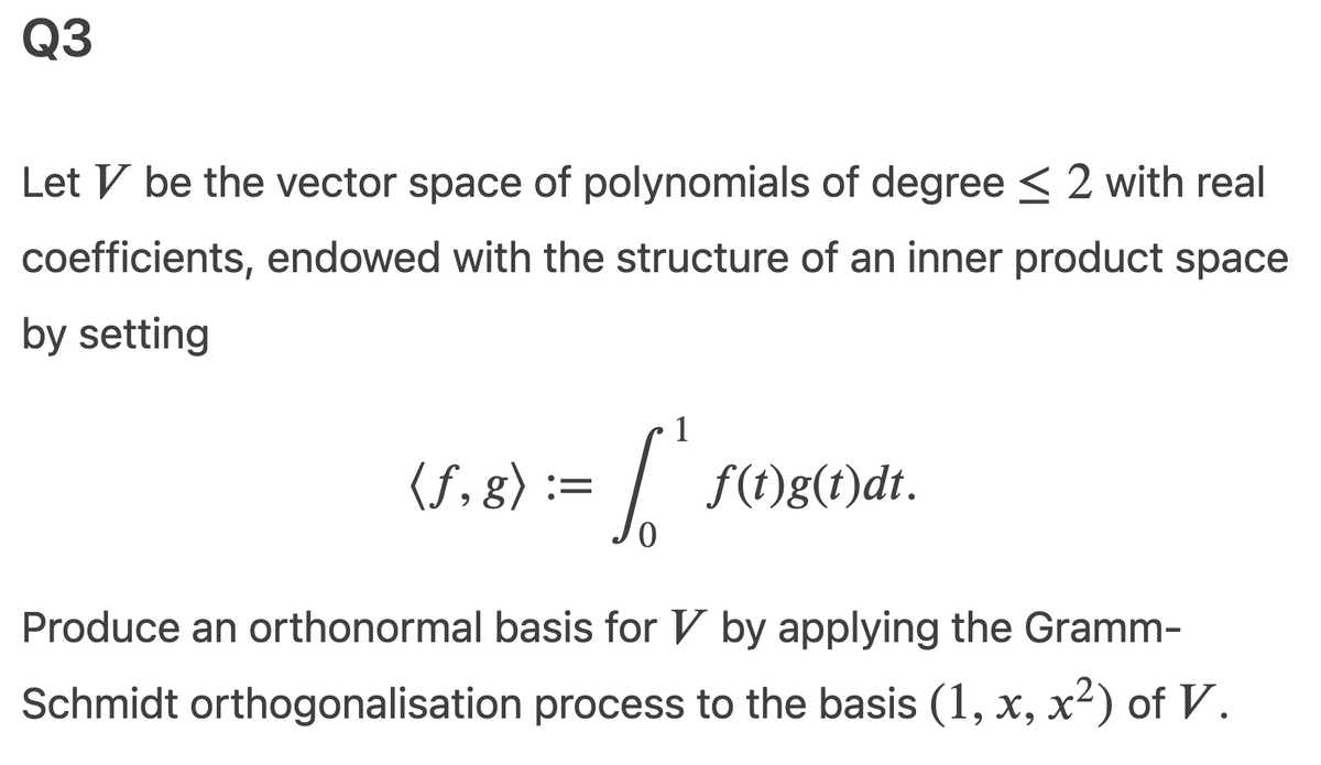 Q3
Let V be the vector space of polynomials of degree < 2 with real
coefficients, endowed with the structure of an inner product space
by setting
1
(f,g) :=
f(t)g(t)dt.
Produce an orthonormal basis for V by applying the Gramm-
Schmidt orthogonalisation process to the basis (1, x, x²) of V.
