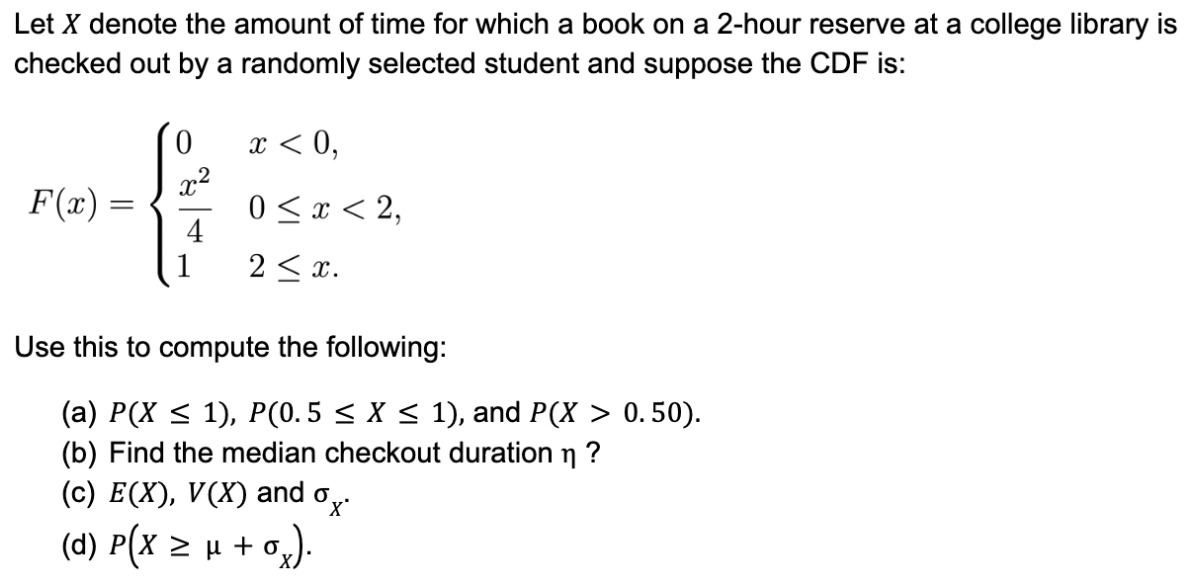Let X denote the amount of time for which a book on a 2-hour reserve at a college library is
checked out by a randomly selected student and suppose the CDF is:
0
x²
{
4
1
F(x) =
=
x < 0,
0 ≤ x < 2,
2 ≤ x.
Use this to compute the following:
(a) P(X ≤ 1), P(0.5 ≤ X ≤ 1), and P(X > 0.50).
(b) Find the median checkout duration ?
(c) E(X), V(X) and
(d) P(x ≥ µ + o₂).
0x