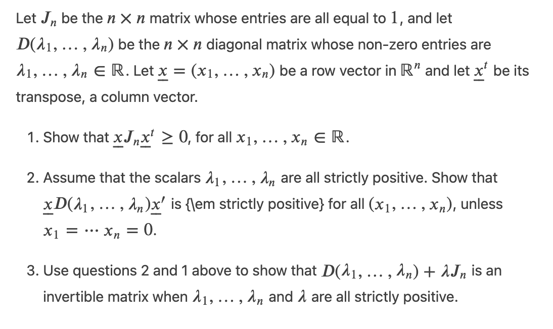 Let J, be then X n matrix whose entries are all equal to 1, and let
D(A1, ... , An) be the n X n diagonal matrix whose non-zero entries are
21, ... , An E R. Let x = (x1,... , Xn) be a row vector in R" and let x' be its
transpose, a column vector.
1. Show that xJ„x' > 0, for all X1, ... , Xn E R.
•..
2. Assume that the scalars 11, ... , A, are all strictly positive. Show that
xD(A1, ... , An)x' is {\em strictly positive} for all (x1, ... , xn), unless
X1 = .… Xn = 0.
= •.
3. Use questions 2 and 1 above to show that D(11, ... , An) + AJn is an
invertible matrix when 11,
,an and 1 are all strictly positive.
...
