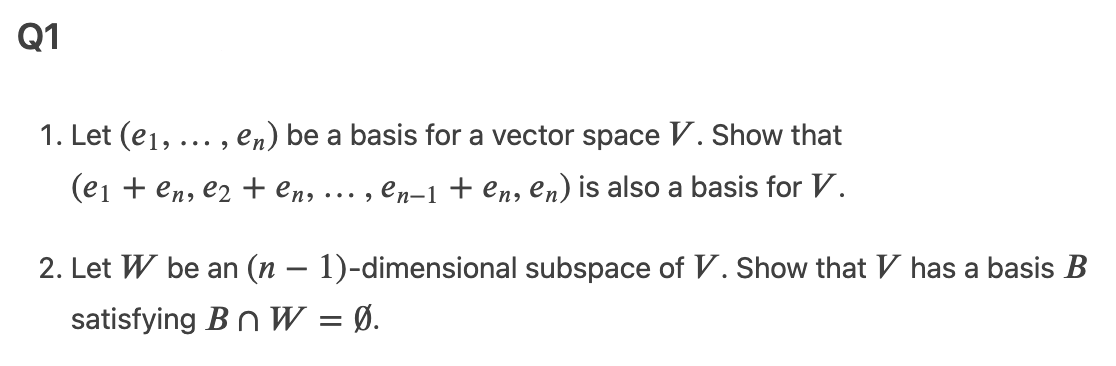 Q1
1. Let (e1, ... , en) be a basis for a vector space V. Show that
(ei + en, e2 + en,
en-1 + en, en) is also a basis for V.
... ,
2. Let W be an (n – 1)-dimensional subspace of V. Show that V has a basis B
satisfying Bn W = Ø.
