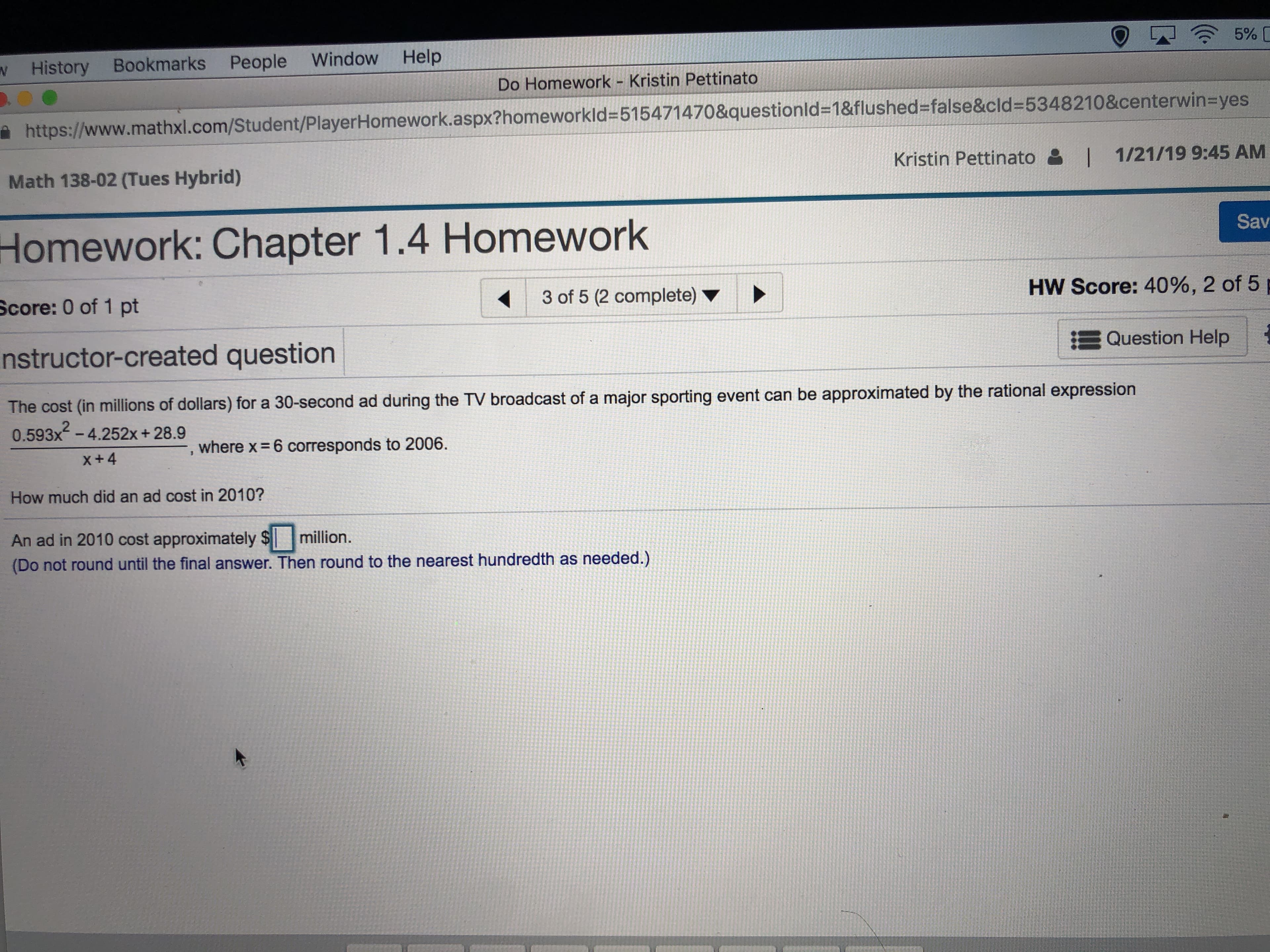 w History Bookmarks People Window Help
5%
Do Homework - Kristin Pettinato
a https//www.mathxl.com/Student/PlayerHomework aspx2homeworkld-515471470&questionld-18flushed-false&cld-5348210&centerwin
-yes
Math 138-02 (Tues Hybrid)
Kristin Pettinato &1/21/19 9:45 AM
Homework: Chapter 1.4 Homework
Sav
Score: 0 of 1 pt
nstructor-created question
The cost (in millions of dollars) for a 30-second ad during the TV broadcast of a major sporting event can be approximated by the rational expression
0.593x-4.252x+ 28.9
3 of 5 (2 complete)
HW Score: 40%, 2 of 5 !
EQuestion Help
where x = 6 corresponds to 2006
x+4
How much did an ad cost in 2010?
An ad in 2010 cost approximately $ million
(Do not round until the final answer. Then round to the nearest hundredth as needed.)
Q.
