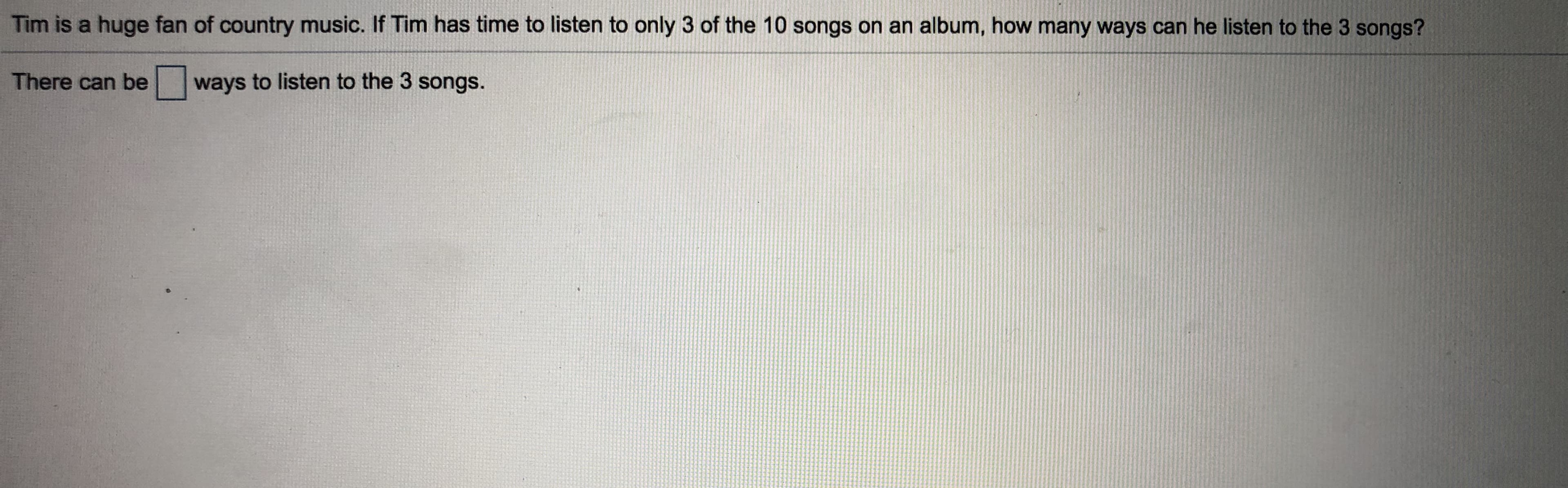 Tim is a huge fan of country music. If Tim has time to listen to only 3 of the 10 songs on an album, how many ways can he listen to the 3 songs?
There can be ways to listen to the 3 songs.
