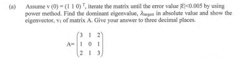 Assume v (0) = (1 1 0) T, iterate the matrix until the error value E|<0.005 by using
(a)
power method. Find the dominant eigenvalue, Ajargest in absolute value and show the
eigenvector, vi of matrix A. Give your answer to three decimal places.
(3 1 2)
A= | 1 0 1
2 1 3
