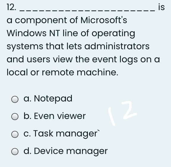 12.
is
a component of Microsoft's
Windows NT line of operating
systems that lets administrators
and users view the event logs on a
local or remote machine.
а. Notepad
1 2
O b. Even viewer
c. Task manager
d. Device manager
