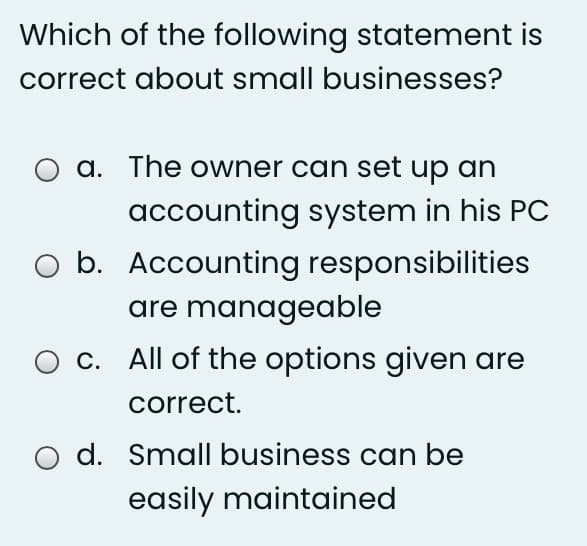 Which of the following statement is
correct about small businesses?
a. The owner can set up an
accounting system in his PC
b. Accounting responsibilities
are manageable
c. All of the options given are
correct.
O d. Small business can be
easily maintained
