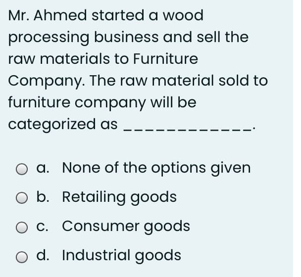 Mr. Ahmed started a wood
processing business and sell the
raw materials to Furniture
Company. The raw material sold to
furniture company will be
categorized as
a. None of the options given
b. Retailing goods
O c. Consumer goods
d. Industrial goods
