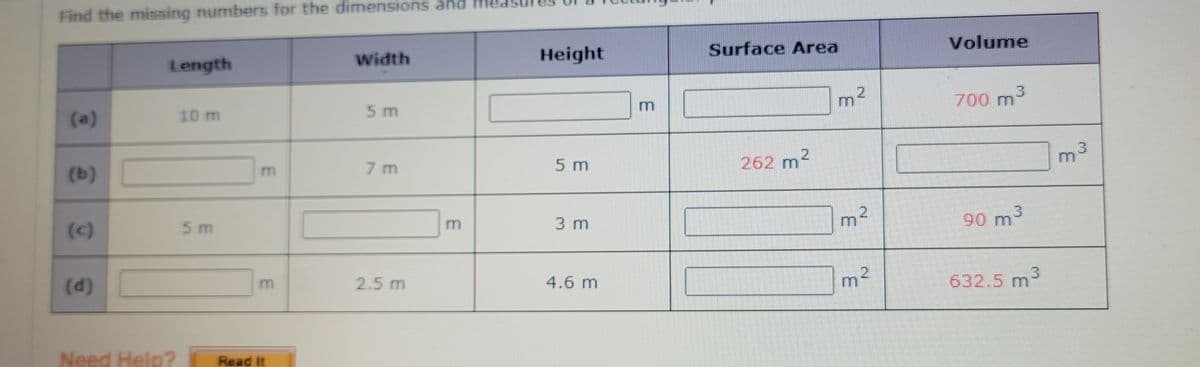 Find the missing numbers for the dimensions and me
Surface Area
Volume
Width
Height
Length
3
700 m
10 m
5 m
m
m
(a)
3
7 m
5 m
262 m2
(b)
3 m
90 m3
(c)
5 m
m
(d)
2.5 m
4.6 m
632.5 m
Need Help?
Read It
2.
