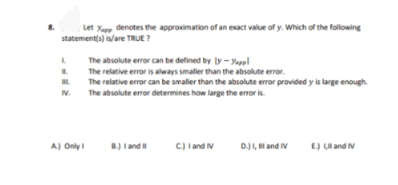 , Let yapp denotes the approximation of an exact value of y. Which of the following
statement(s) is/are TRUE ?
The absolute error can be defined by ly - yappl
The relative error is always smaller than the absolute error.
II.
I.
The relative error can be smaller than the absolute error provided y is large enough.
The absolute error determines how large the error is.
IV.
A.) Only I
B.) I and I
C) I and IV
D.) I, Ill and IV
E.) L,ll and IV
