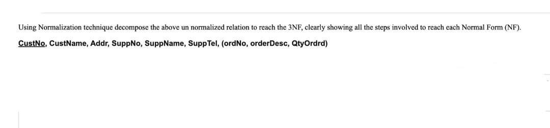 Using Normalization technique decompose the above un normalized relation to reach the 3NF, clearly showing all the steps involved to reach each Normal Form (NF).
CustNo, CustName, Addr, SuppNo, SuppName, SuppTel, (ordNo, orderDesc, QtyOrdrd)