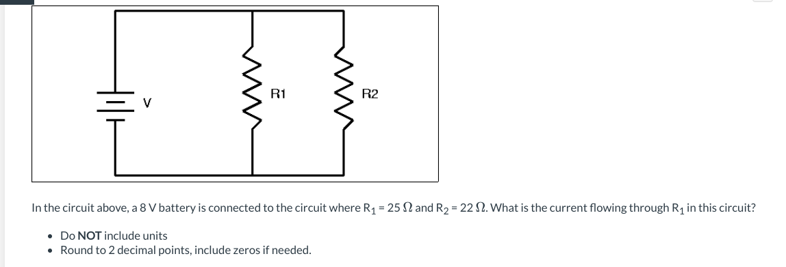 In the circuit above, an 8 V battery is connected to the circuit where \( R_1 = 25 \Omega \) and \( R_2 = 22 \Omega \). What is the current flowing through \( R_1 \) in this circuit?

- **Do NOT include units**
- **Round to 2 decimal points, include zeros if needed.**

### Diagram Explanation:
The diagram depicts a simple electrical circuit consisting of:

1. A battery labeled with voltage \( V \)
2. Two resistors labeled \( R_1 \) and \( R_2 \), which are connected in parallel to each other.
3. The battery supplies a voltage across the parallel combination of resistors \( R_1 \) and \( R_2 \).

The goal is to calculate the current flowing through the resistor \( R_1 \).