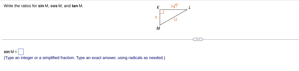 ### Trigonometric Ratios in Right Triangle

In this educational exercise, we are asked to determine the trigonometric ratios for sin M, cos M, and tan M for a right triangle \( \triangle MKL \) where \(\angle MKL\) is the right angle.

#### Diagram Explanation

The right triangle \( \triangle MKL \) is presented with:
- \( K \) as the vertex at the right angle.
- \( M \) and \( L \) as the other two vertices.

The side lengths are labeled as:
- \( MK = 9 \)
- \( KL = 12 \)
- \( ML = 3\sqrt{7} \)

To find the trigonometric ratios, we use the following definitions:

- **Sine (sin)** of an angle is the ratio of the length of the opposite side to the hypotenuse.
- **Cosine (cos)** of an angle is the ratio of the length of the adjacent side to the hypotenuse.
- **Tangent (tan)** of an angle is the ratio of the length of the opposite side to the adjacent side.

Given triangle \( \triangle MKL \):

- The hypotenuse (\(ML\)) = \(3\sqrt{7}\)
- The side opposite to \(\angle M\) (\(K L\)) = 12
- The side adjacent to \(\angle M\) (\(MK\)) = 9

#### Finding the Ratios:

  - \( \sin M = \frac{\text{opposite}}{\text{hypotenuse}} = \frac{KL}{ML} = \frac{12}{3\sqrt{7}} = \frac{4}{\sqrt{7}} \times \frac{\sqrt{7}}{\sqrt{7}} = \frac{4\sqrt{7}}{7} \)

  - \( \cos M = \frac{\text{adjacent}}{\text{hypotenuse}} = \frac{MK}{ML} = \frac{9}{3\sqrt{7}} = \frac{3}{\sqrt{7}} \times \frac{\sqrt{7}}{\sqrt{7}} =  \frac{3\sqrt{7}}{7} \)

  - \( \tan M = \frac{\text{opposite}}{\text{adjacent}} = \frac{KL}{