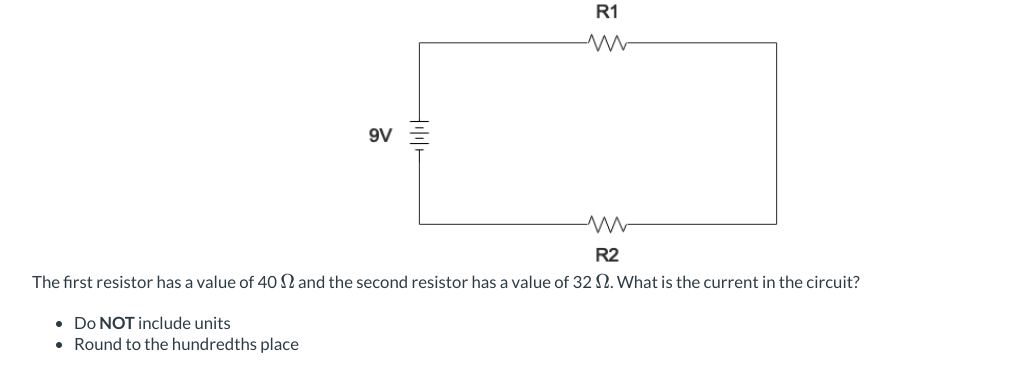 R1
9V
ww
R2
The first resistor has a value of 40 2 and the second resistor has a value of 32 2. What is the current in the circuit?
• Do NOT include units
• Round to the hundredths place
HA