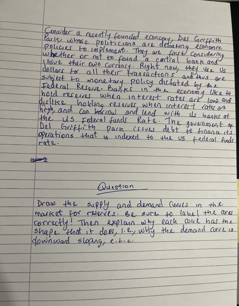Consider a recently founded
Del Griffith
economy,
Park, whose politicians are debct economic
policies to implement. They are
whether or not to found a central bank and
Considering
their own
dollars for all the rency. Right now,
they use Us
transactions and thus are
subject to
monetary policy dicfated by the
Federal Reserve. Banks in the economy like to
hold reserves,
when interest rates are low, and
dislike holding reserver when interest rates and
high, and can borrow and lend with
us banks at
the us Federal funds Rate. The government of
Del Griffith pack issues debt to finance it's
operations that
is indexed to the US federal funds
rate.
A 2
Question
Draw the supply and demand Curves
market for reserves. Be sure to label the axes.
in
the
correctly! Then explain why each are has the
shape that it does, 1.2., why the demand corve is
downward sloping, e.t.c.
