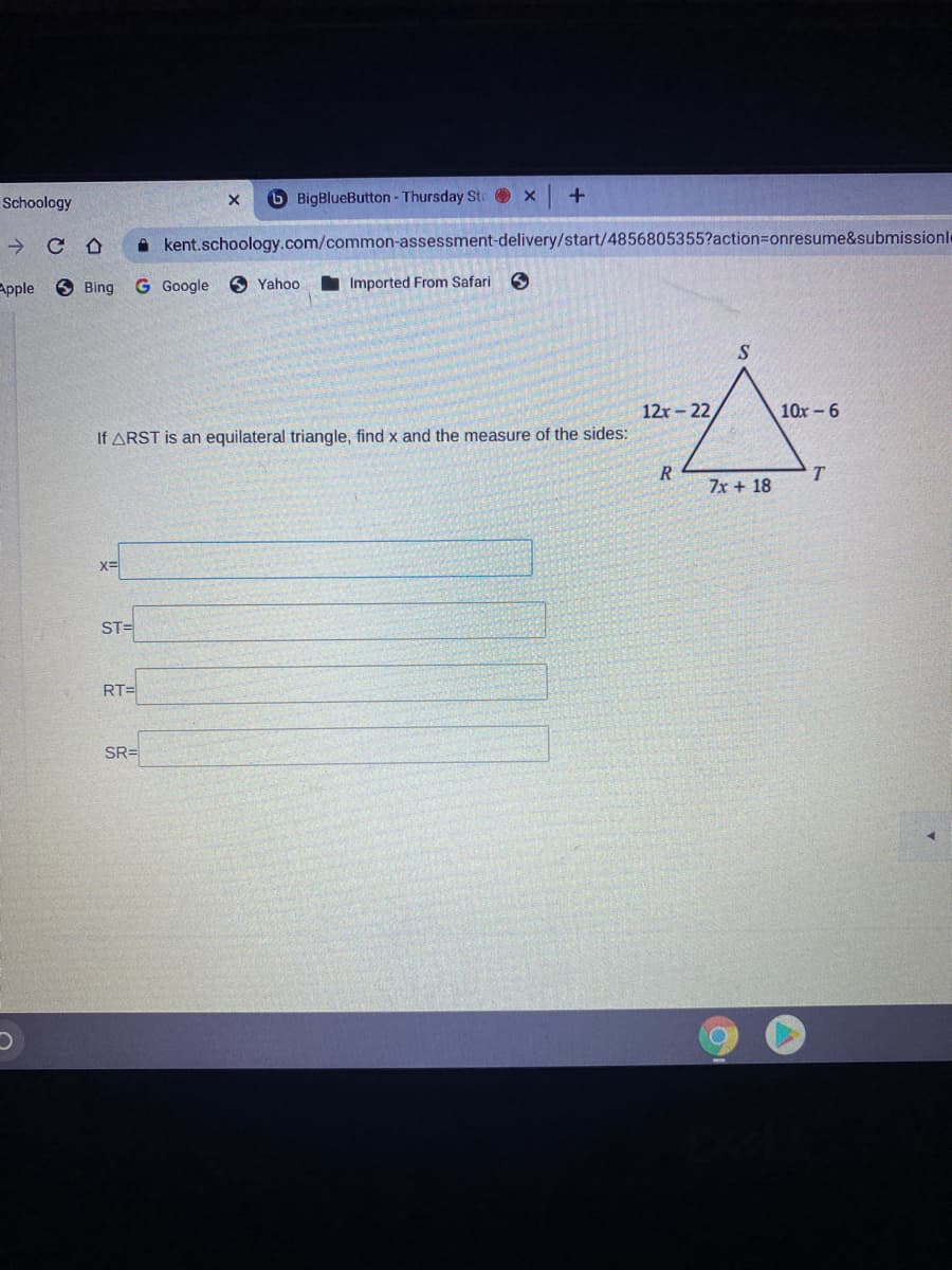Schoology
6 BigBlueButton - Thursday Ste x
->
A kent.schoology.com/common-assessment-delivery/start/4856805355?action%3onresume&submissionle
Apple
O Bing
G Google
O Yahoo
Imported From Safari
S
12r-22
10x – 6
If ARST is an equilateral triangle, find x and the measure of the sides:
R
T.
7x + 18
ST=
RT=
SR=
