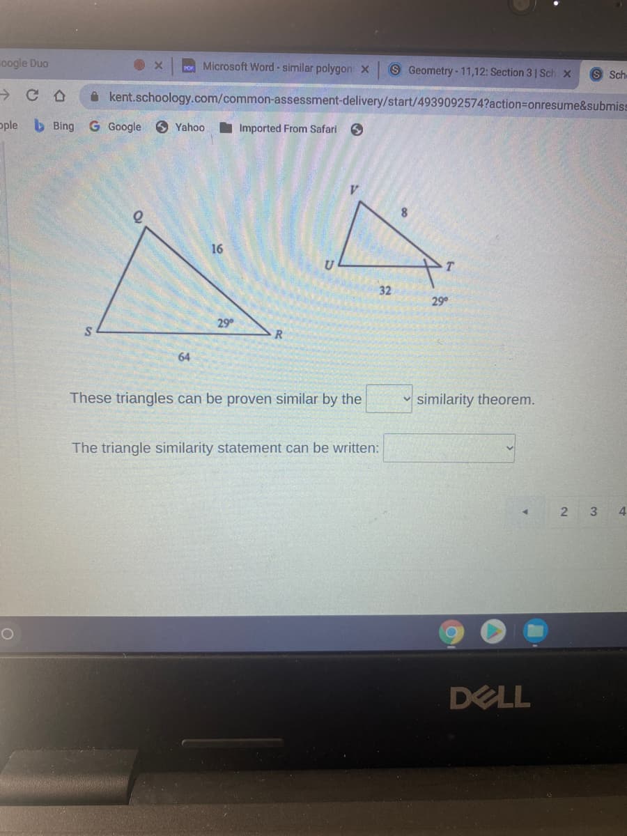 oogle Duo
Microsoft Word - similar polygon x
S Geometry - 11,12: Section 3 1 Sch x
Sch
->
A kent.schoology.com/common-assessment-delivery/start/4939092574?action=onresume&submiss
ople
b Bing G Google Yahoo
Imported From Safari
16
32
29
29
R
64
These triangles can be proven similar by the
v similarity theorem.
The triangle similarity statement can be written:
3
4
DELL
