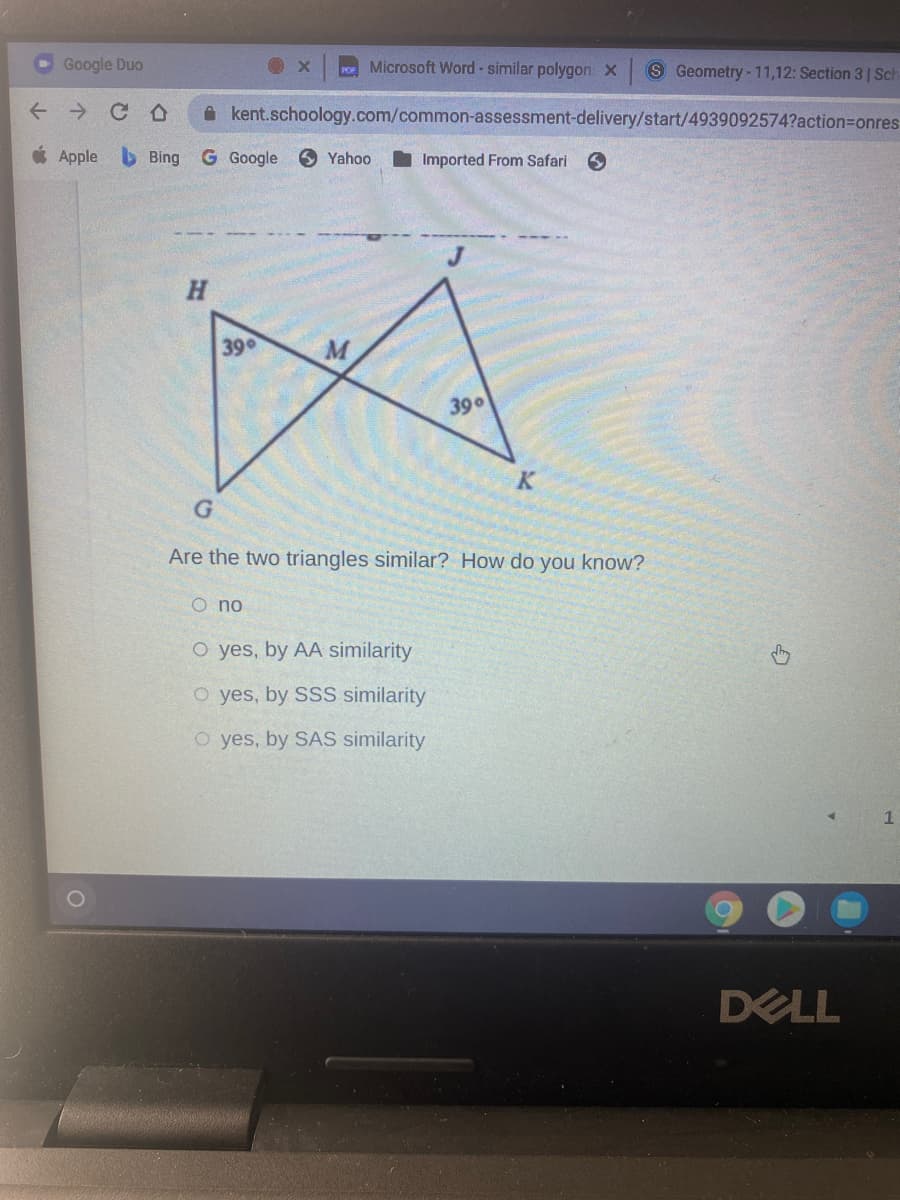 Google Duo
Po Microsoft Word - similar polygon: x
S Geometry - 11,12: Section 31 Sch
A kent.schoology.com/common-assessment-delivery/start/4939092574?action=Donres
* Apple b Bing
G Google
O Yahoo
I Imported From Safari
H.
39
390
K
Are the two triangles similar? How do you know?
O no
O yes, by AA similarity
O yes, by SSS similarity
O yes, by SAS similarity
DELL
个
