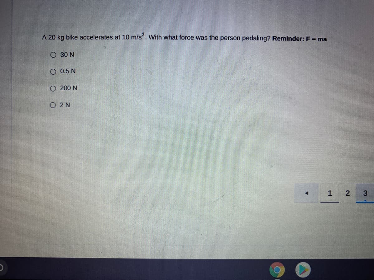 A 20 kg bike accelerates at 10 m/s. With what force was the person pedaling? Reminder: F = ma
O 30 N
O 0.5 N
O 200 N
O 2 N
1
2
