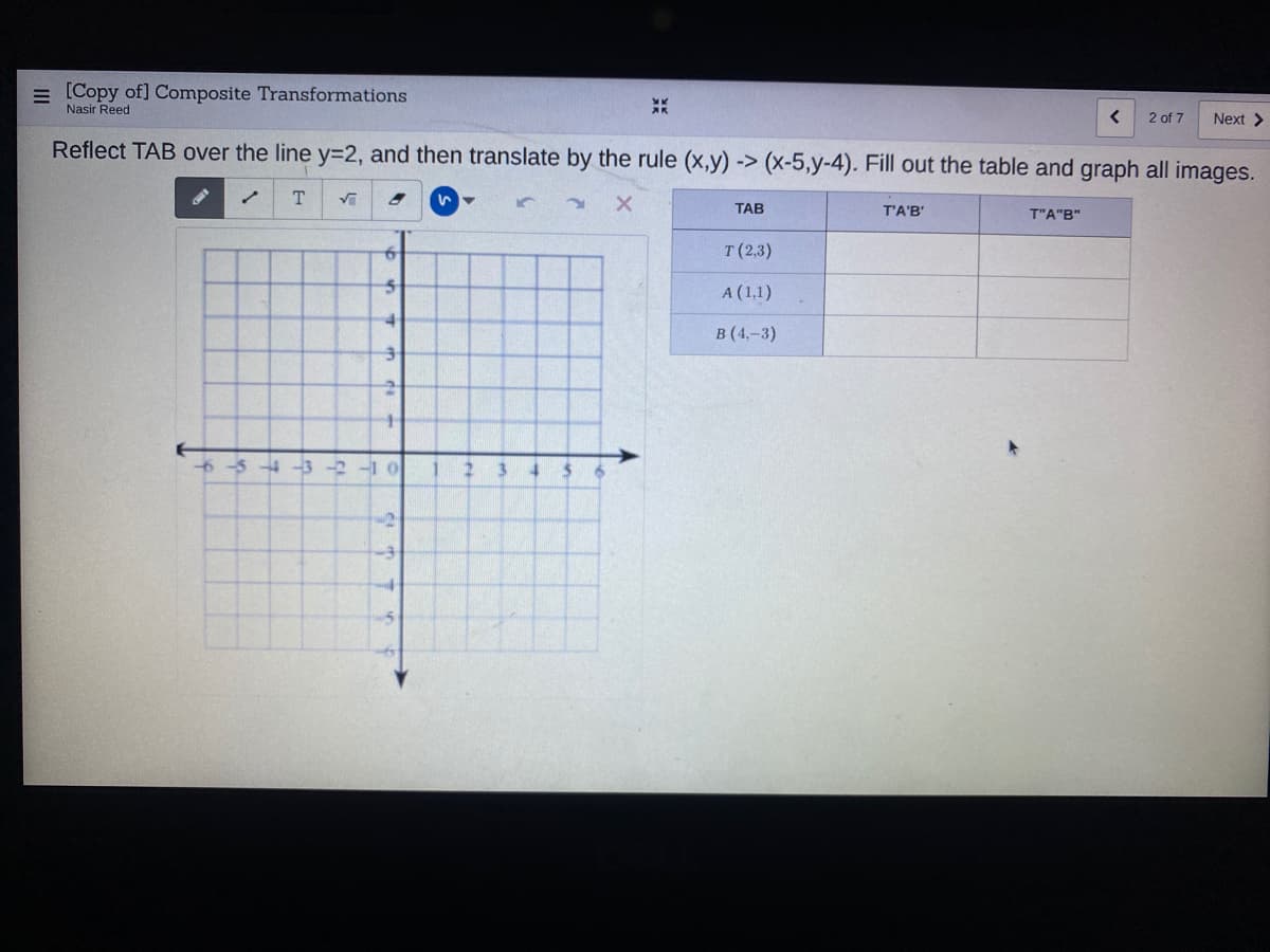 = [Copy of] Composite Transformations
Nasir Reed
2 of 7
Next >
Reflect TAB over the line y=2, and then translate by the rule (x,y) -> (x-5,y-4). Fill out the table and graph all images.
ТАВ
T'A'B'
T"A"B"
T (2,3)
A (1,1)
в (4,-3)
6-54-3 -2-1 0
2 3
