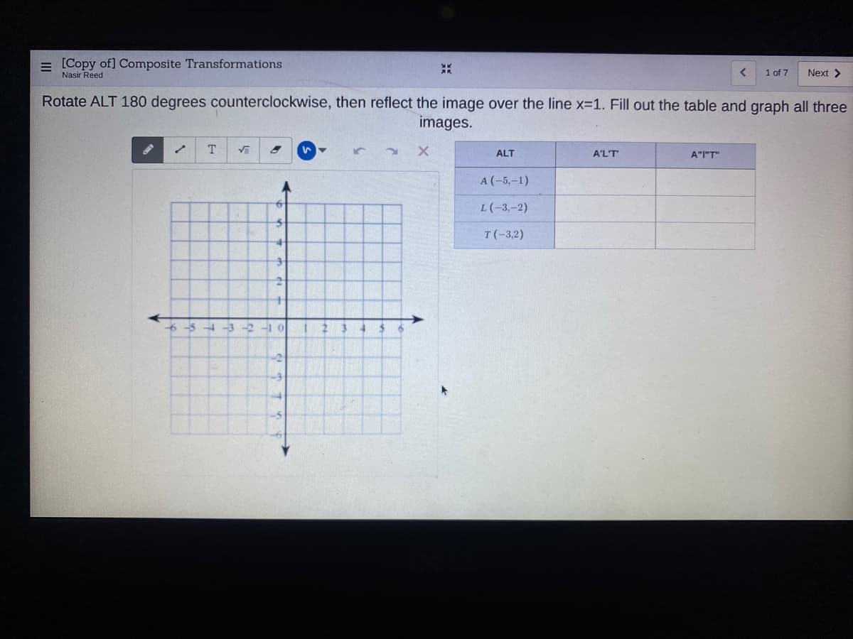 = [Copy of] Composite Transformations
Nasir Reed
1 of 7
Next >
Rotate ALT 180 degrees counterclockwise, then reflect the image over the line x-1. Fill out the table and graph all three
images.
T.
ALT
A'L'T
A"I"T"
A (-5,-1)
L(-3,-2)
T(-3,2)
6-54-3 -2-1 0
