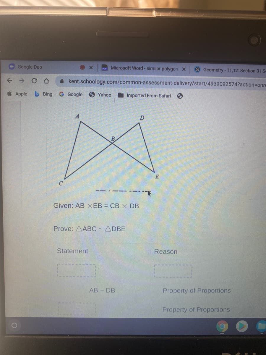 Google Duo
Microsoft Word - similar polygon x
S Geometry-11,12: Section 3 1 Se
A kent.schoology.com/common-assessment-delivery/start/4939092574?action=Donre
* Apple
b Bing
G Google
6 Yahoo
I Imported From Safari
Given: AB X EB = CB X DB
Prove: AABC- ADBE
Statement
Reason
АB - DB
Property of Proportions
Property of Proportions
