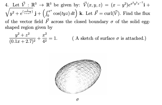 4. Let V : R R³ be given by: V(x,y, z) = (x – y²)e**v*z="i+
j+ (S" cos(tyz) dt) k. Let F = curl(V). Find the flux
Vy? + e'1)
of the vector field F across the closed boundary o of the solid egg-
shaped region given by
y? + 22
(0.1x + 2.7)2
1.
(A sketch of surface o is attached.)
42
