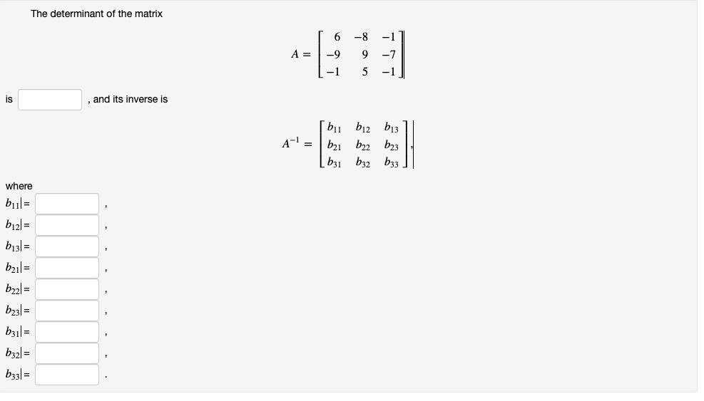 The determinant of the matrix 

\[ A = \begin{bmatrix} 6 & -8 & -1 \\ -9 & 9 & -7 \\ -1 & 5 & -1 \end{bmatrix} \]

is [  ], and its inverse is

\[ A^{-1} = \begin{bmatrix} b_{11} & b_{12} & b_{13} \\ b_{21} & b_{22} & b_{23} \\ b_{31} & b_{32} & b_{33} \end{bmatrix}, \]

where

\( b_{11} = [ \, ], \)

\( b_{12} = [ \, ], \)

\( b_{13} = [ \, ], \)

\( b_{21} = [ \, ], \)

\( b_{22} = [ \, ], \)

\( b_{23} = [ \, ], \)

\( b_{31} = [ \, ], \)

\( b_{32} = [ \, ], \)

\( b_{33} = [ \, ]. \)