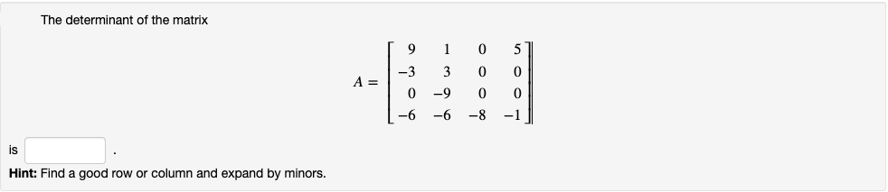 The determinant of the matrix

\[
A = \begin{bmatrix} 
9 & 1 & 0 & 5 \\ 
-3 & 3 & 0 & 0 \\ 
0 & -9 & 0 & 0 \\ 
-6 & -6 & -8 & -1 
\end{bmatrix}
\]

is [____].

**Hint:** Find a good row or column and expand by minors.