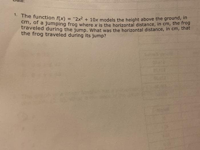 1. The function f(x) = -2x2 + 10x models the height above the ground, in
cm, of a jumping frog where x is the horizontal distance, in cm, the hog
traveled during the jump, What was the horizontal distance, in cm, thát
the frog traveled during its jump?
%3D
