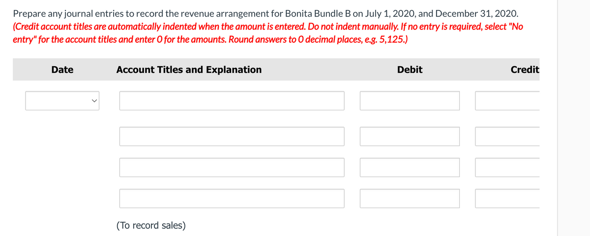 Prepare any journal entries to record the revenue arrangement for Bonita Bundle B on July 1, 2020, and December 31, 2020.
(Credit account titles are automatically indented when the amount is entered. Do not indent manually. If no entry is required, select "No
entry" for the account titles and enter O for the amounts. Round answers to 0 decimal places, e.g. 5,125.)
Date
Account Titles and Explanation
Debit
Credit
(To record sales)
