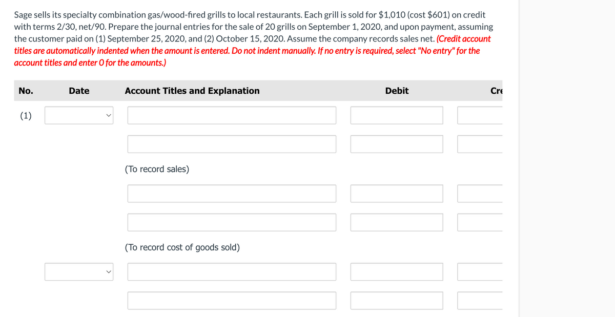 Sage sells its specialty combination gas/wood-fired grills to local restaurants. Each grill is sold for $1,010 (cost $601) on credit
with terms 2/30, net/90. Prepare the journal entries for the sale of 20 grills on September 1, 2020, and upon payment, assuming
the customer paid on (1) September 25, 2020, and (2) October 15, 2020. Assume the company records sales net. (Credit account
titles are automatically indented when the amount is entered. Do not indent manually. If no entry is required, select "No entry" for the
account titles and enter O for the amounts.)
No.
Date
Account Titles and Explanation
Debit
Cre
(1)
(To record sales)
(To record cost of goods sold)
