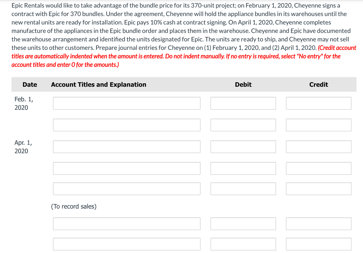 Epic Rentals would like to take advantage of the bundle price for its 370-unit project; on February 1, 2020, Cheyenne signs a
contract with Epic for 370 bundles. Under the agreement, Cheyenne will hold the appliance bundles in its warehouses until the
new rental units are ready for installation. Epic pays 10% cash at contract signing. On April 1, 2020, Cheyenne completes
manufacture of the appliances in the Epic bundle order and places them in the warehouse. Cheyenne and Epic have documented
the warehouse arrangement and identified the units designated for Epic. The units are ready to ship, and Cheyenne may not sell
these units to other customers. Prepare journal entries for Cheyenne on (1) February 1, 2020, and (2) April 1, 2020. (Credit account
titles are automatically indented when the amount is entered. Do not indent manually. If no entry is required, select "No entry" for the
account titles and enter O for the amounts.)
Date
Account Titles and Explanation
Debit
Credit
Feb. 1,
2020
Apr. 1,
2020
(To record sales)
